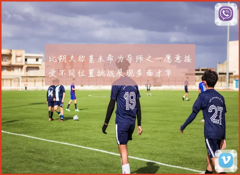 比朔夫称基米希为导师之一愿意接受不同位置挑战展现多面才华