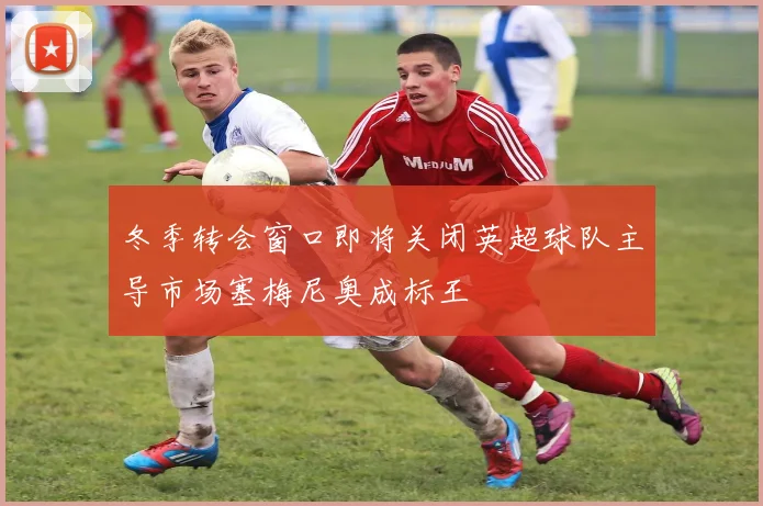 冬季转会窗口即将关闭英超球队主导市场塞梅尼奥成标王