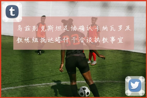 乌兹别克斯坦足协确认卡纳瓦罗及教练组抵达塔什干洽谈执教事宜