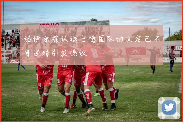 诺伊尔确认退出德国队的决定已不可逆转引发热议