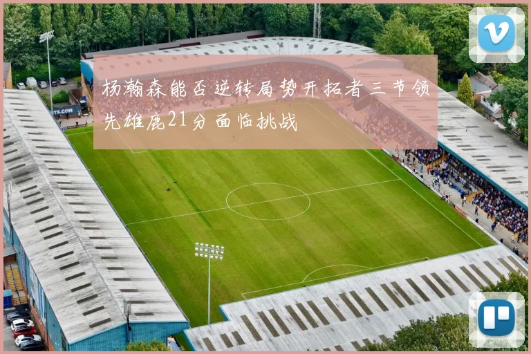 杨瀚森能否逆转局势开拓者三节领先雄鹿21分面临挑战