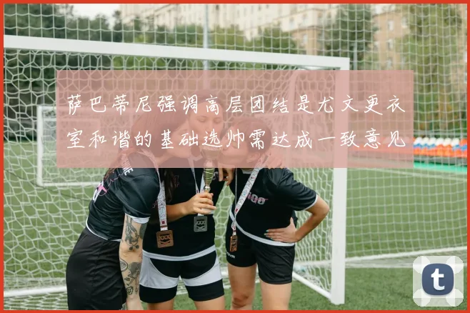 萨巴蒂尼强调高层团结是尤文更衣室和谐的基础选帅需达成一致意见