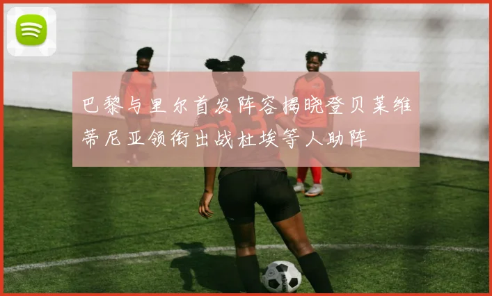 巴黎与里尔首发阵容揭晓登贝莱维蒂尼亚领衔出战杜埃等人助阵
