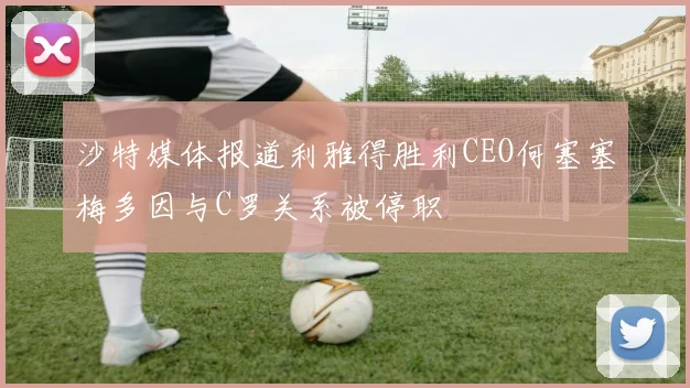 沙特媒体报道利雅得胜利CEO何塞塞梅多因与C罗关系被停职