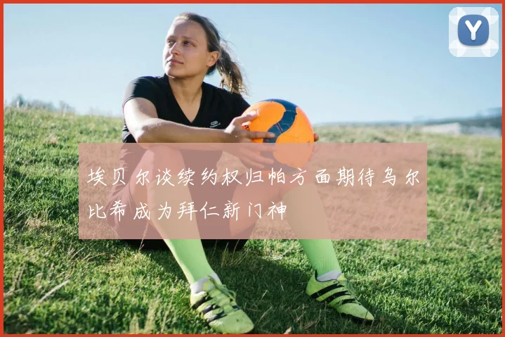 埃贝尔谈续约权归帕方面期待乌尔比希成为拜仁新门神