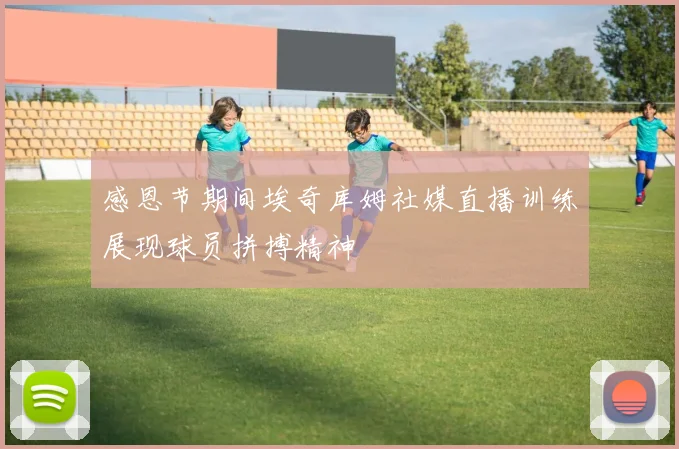 感恩节期间埃奇库姆社媒直播训练展现球员拼搏精神