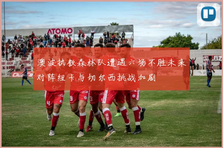 澳波执教森林队遭遇六场不胜未来对阵纽卡与切尔西挑战加剧