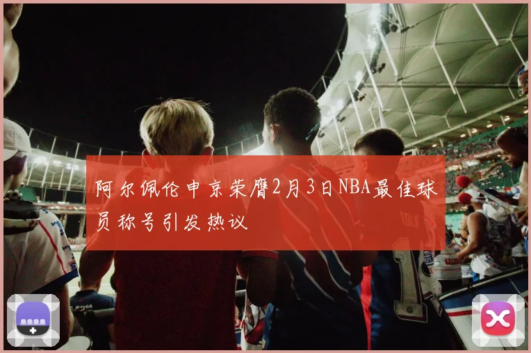 阿尔佩伦申京荣膺2月3日NBA最佳球员称号引发热议