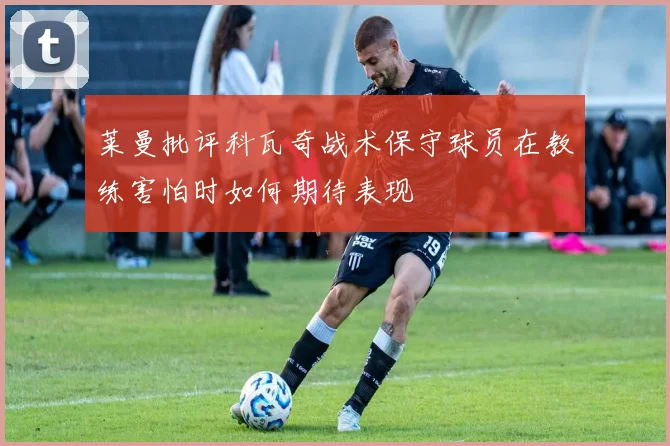 莱曼批评科瓦奇战术保守球员在教练害怕时如何期待表现
