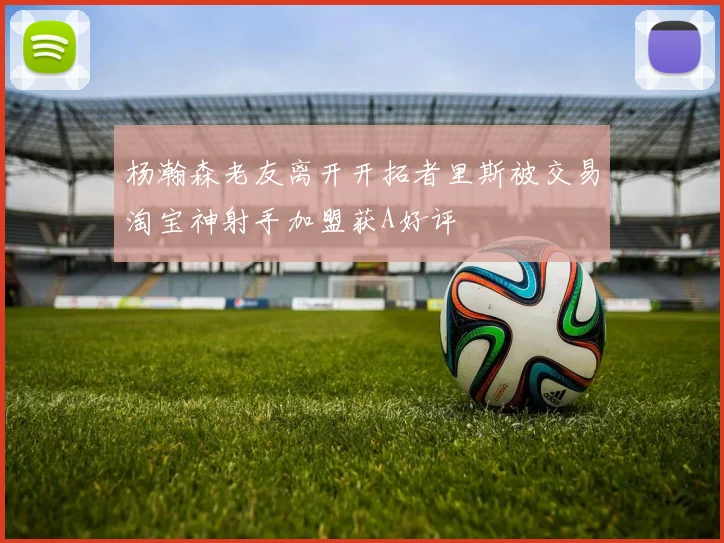 杨瀚森老友离开开拓者里斯被交易淘宝神射手加盟获A好评