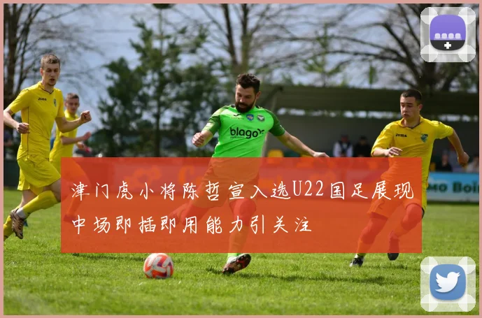 津门虎小将陈哲宣入选U22国足展现中场即插即用能力引关注