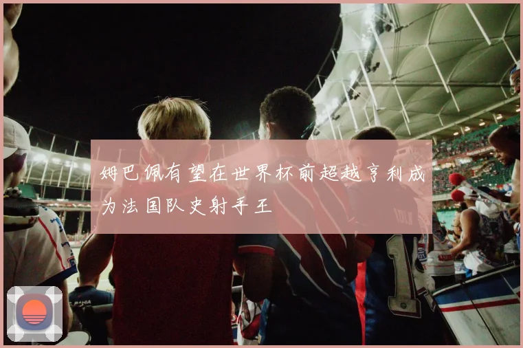 姆巴佩有望在世界杯前超越亨利成为法国队史射手王