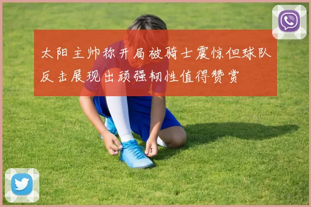 太阳主帅称开局被骑士震惊但球队反击展现出顽强韧性值得赞赏