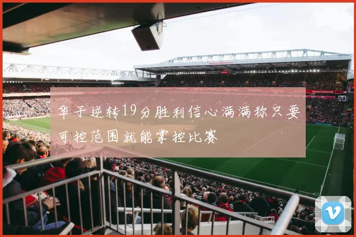 华子逆转19分胜利信心满满称只要可控范围就能掌控比赛