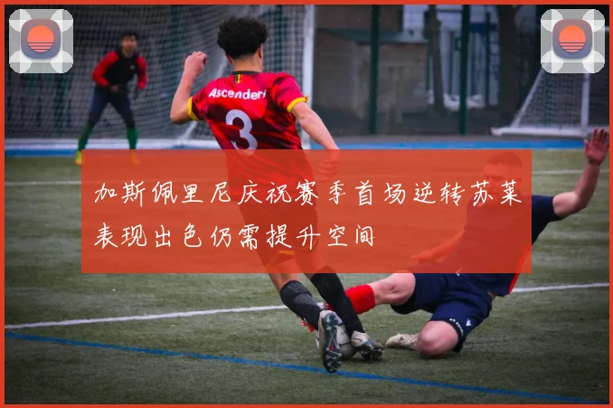 加斯佩里尼庆祝赛季首场逆转苏莱表现出色仍需提升空间