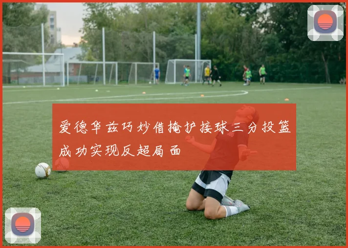 爱德华兹巧妙借掩护接球三分投篮成功实现反超局面