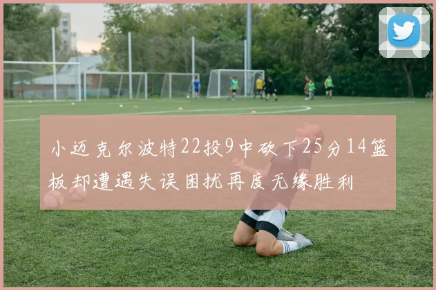 小迈克尔波特22投9中砍下25分14篮板却遭遇失误困扰再度无缘胜利