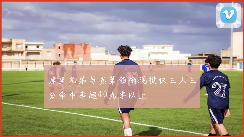 库里兄弟与克莱领衔现役仅三人三分命中率超40九季以上